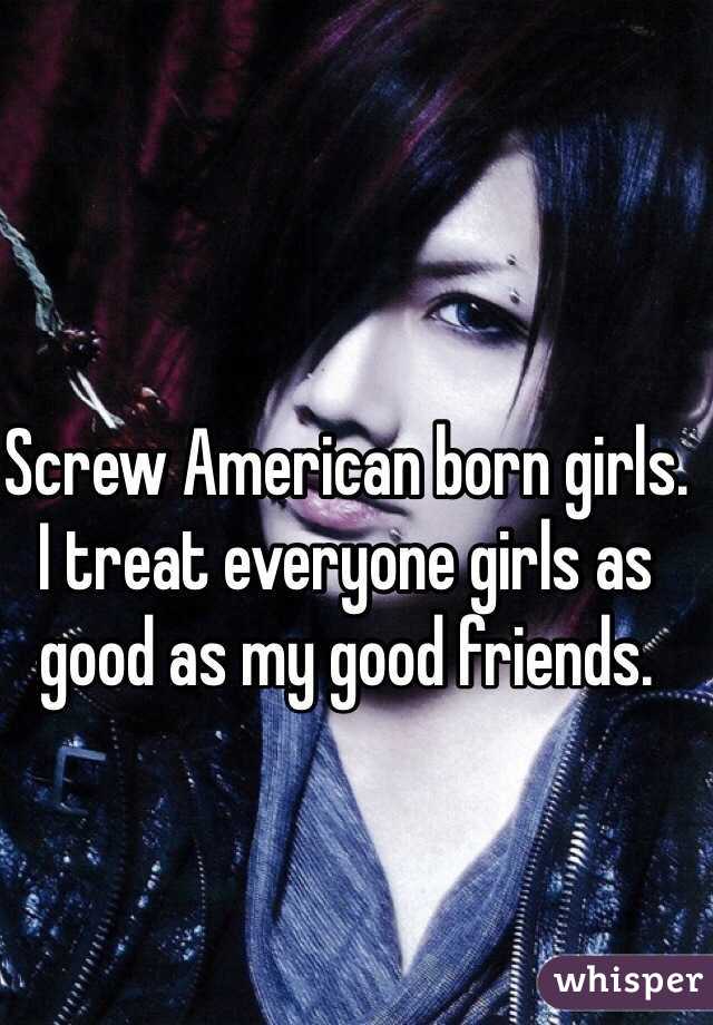 Screw American born girls. I treat everyone girls as good as my good friends.