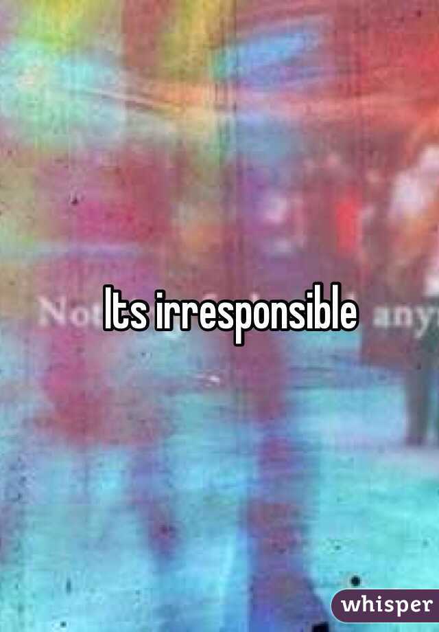 Its irresponsible   