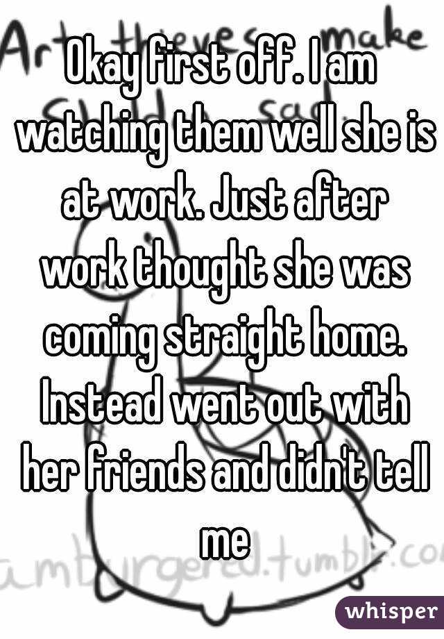Okay first off. I am watching them well she is at work. Just after work thought she was coming straight home. Instead went out with her friends and didn't tell me