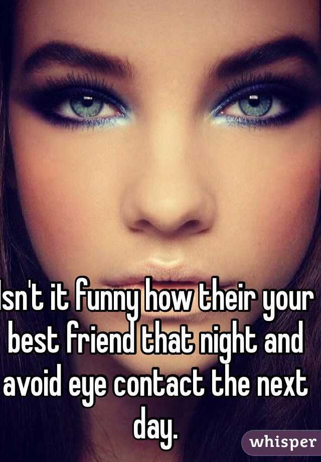 Isn't it funny how their your best friend that night and avoid eye contact the next day.