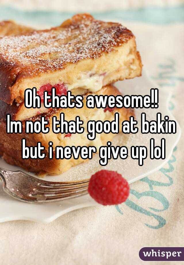Oh thats awesome!!
Im not that good at bakin but i never give up lol