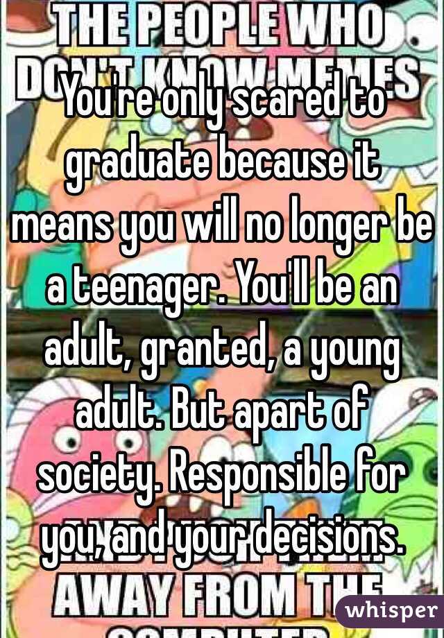 You're only scared to graduate because it means you will no longer be a teenager. You'll be an adult, granted, a young adult. But apart of society. Responsible for you, and your decisions. 