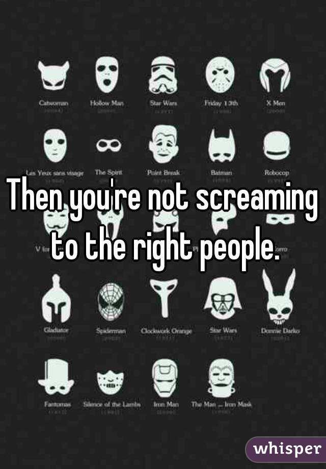 Then you're not screaming to the right people.