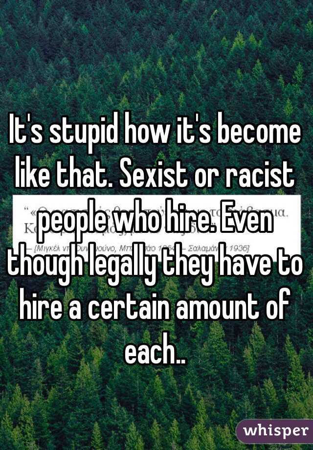 It's stupid how it's become like that. Sexist or racist people who hire. Even though legally they have to hire a certain amount of each..
