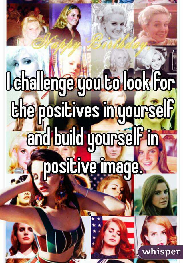 I challenge you to look for the positives in yourself and build yourself in positive image.