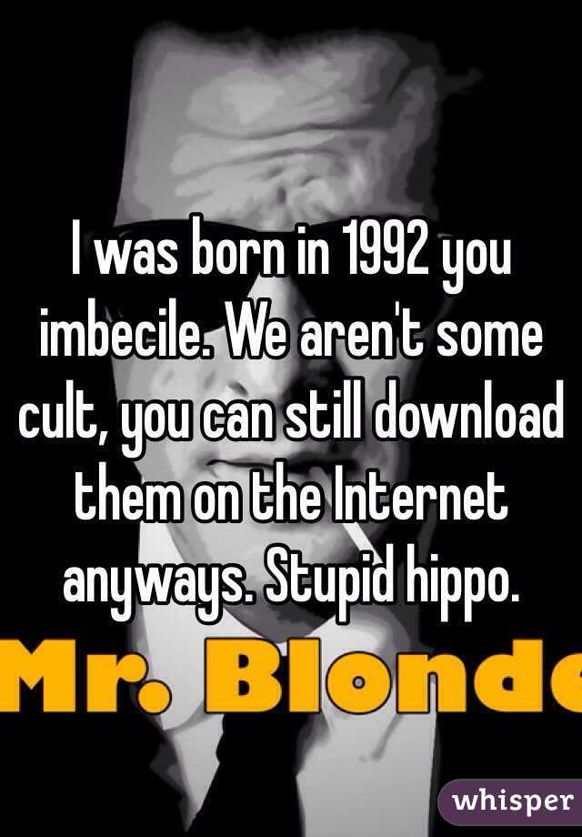 I was born in 1992 you imbecile. We aren't some cult, you can still download them on the Internet anyways. Stupid hippo.