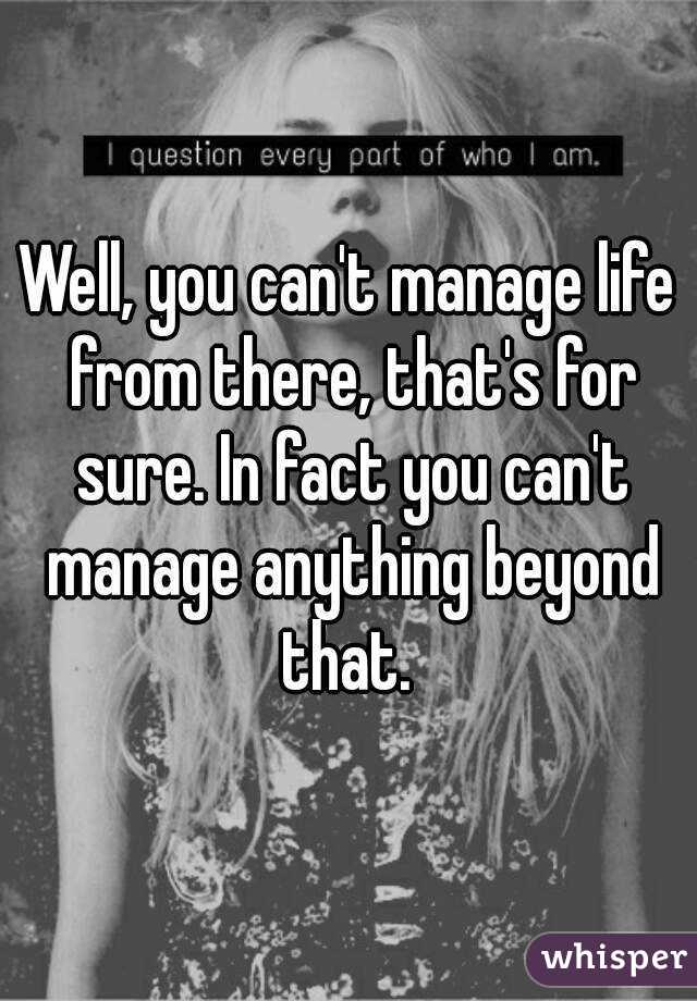 Well, you can't manage life from there, that's for sure. In fact you can't manage anything beyond that. 