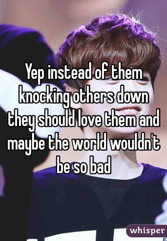 Yep instead of them knocking others down they should love them and maybe the world wouldn't be so bad