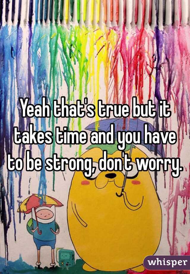 Yeah that's true but it takes time and you have to be strong, don't worry.
