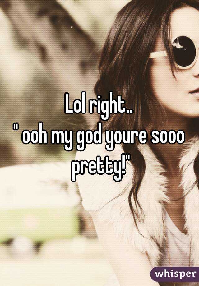 Lol right..
" ooh my god youre sooo pretty!"