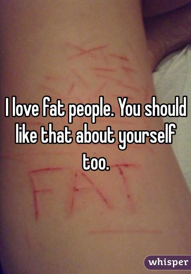 I love fat people. You should like that about yourself too.