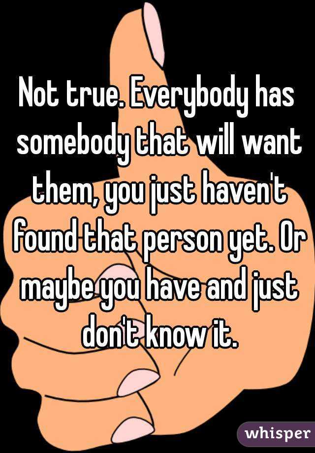 Not true. Everybody has somebody that will want them, you just haven't found that person yet. Or maybe you have and just don't know it.