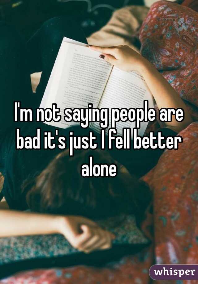 I'm not saying people are bad it's just I fell better alone