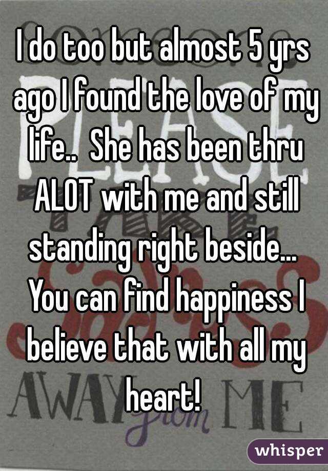 I do too but almost 5 yrs ago I found the love of my life..  She has been thru ALOT with me and still standing right beside...  You can find happiness I believe that with all my heart! 