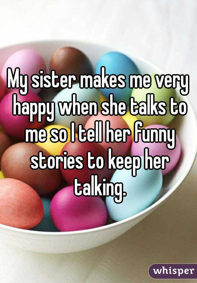 My sister makes me very happy when she talks to me so I tell her funny stories to keep her talking.