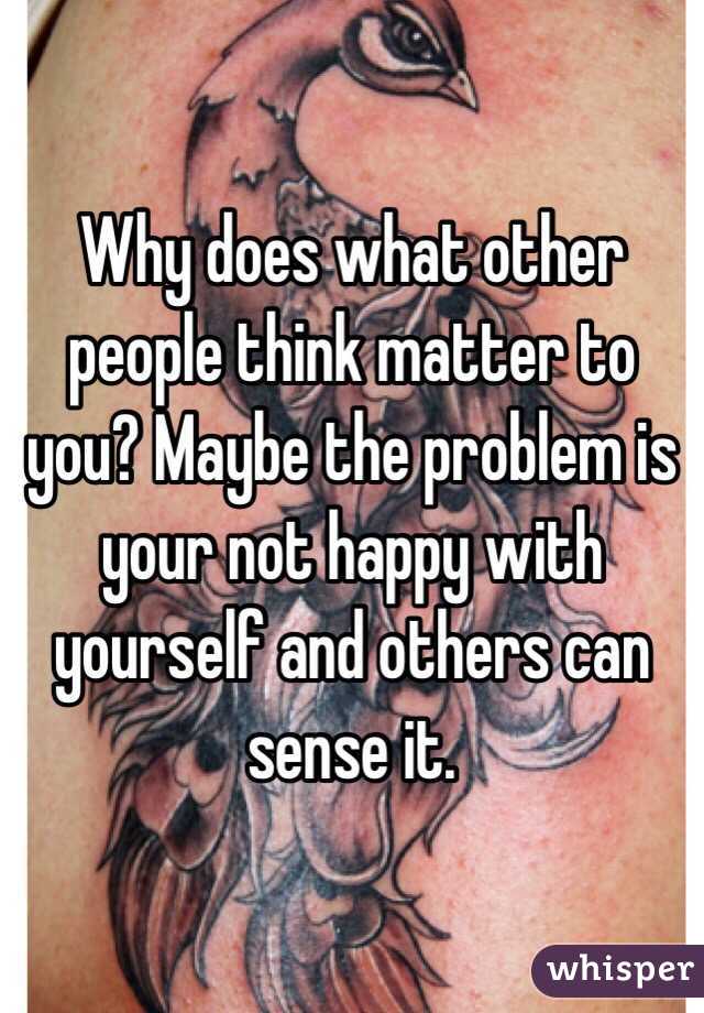 Why does what other people think matter to you? Maybe the problem is your not happy with yourself and others can sense it. 