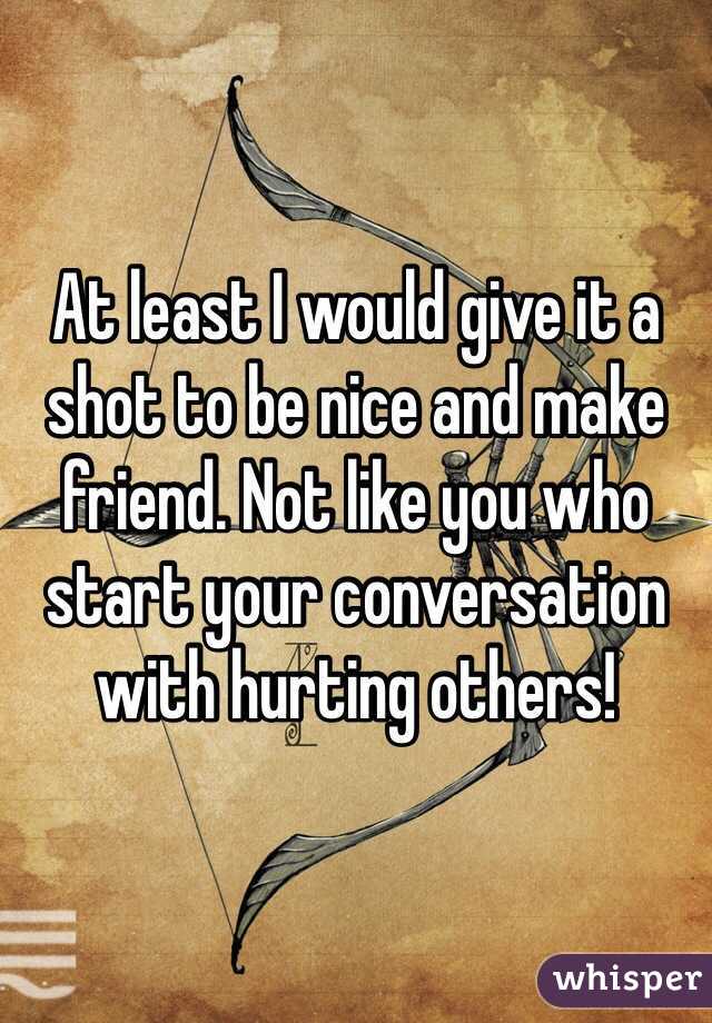 At least I would give it a shot to be nice and make friend. Not like you who start your conversation with hurting others! 