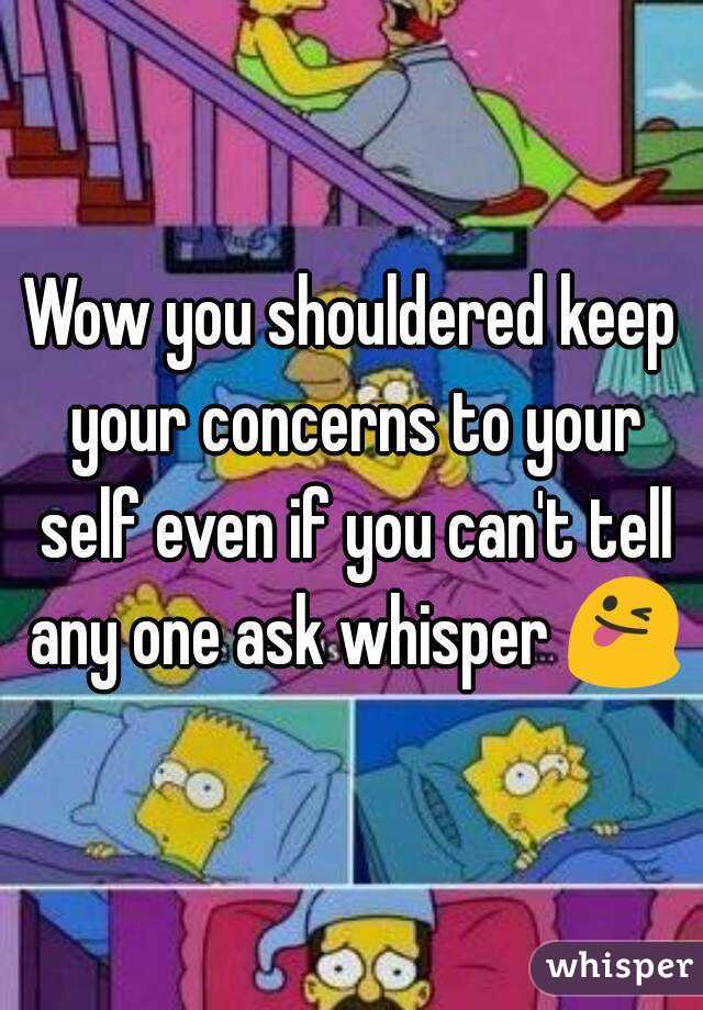 Wow you shouldered keep your concerns to your self even if you can't tell any one ask whisper 😜