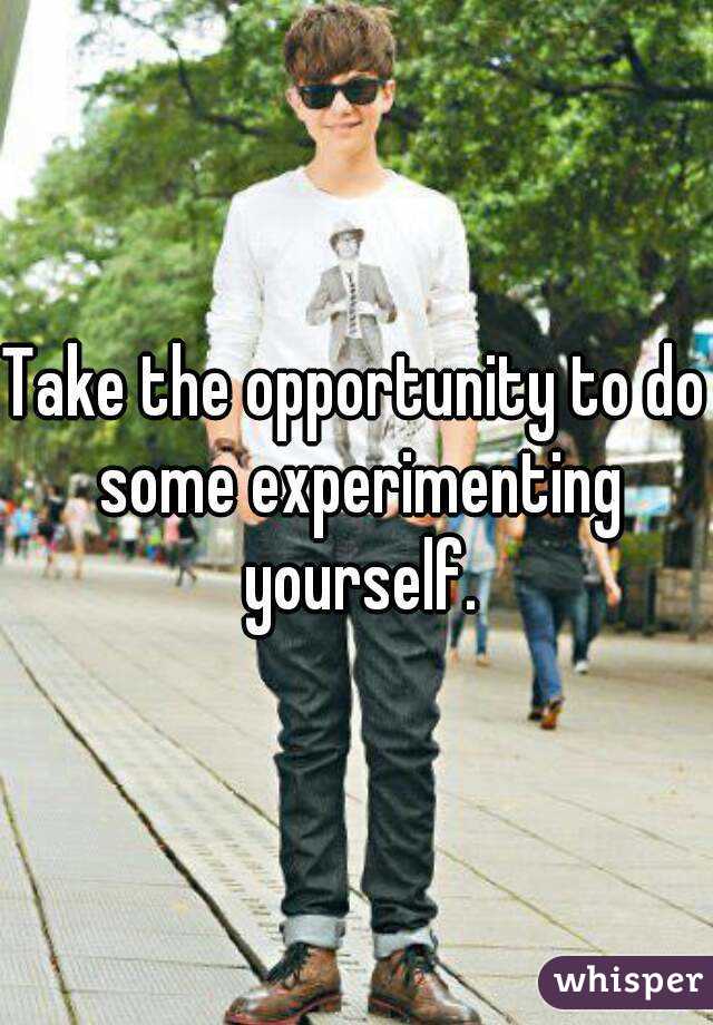 Take the opportunity to do some experimenting yourself.