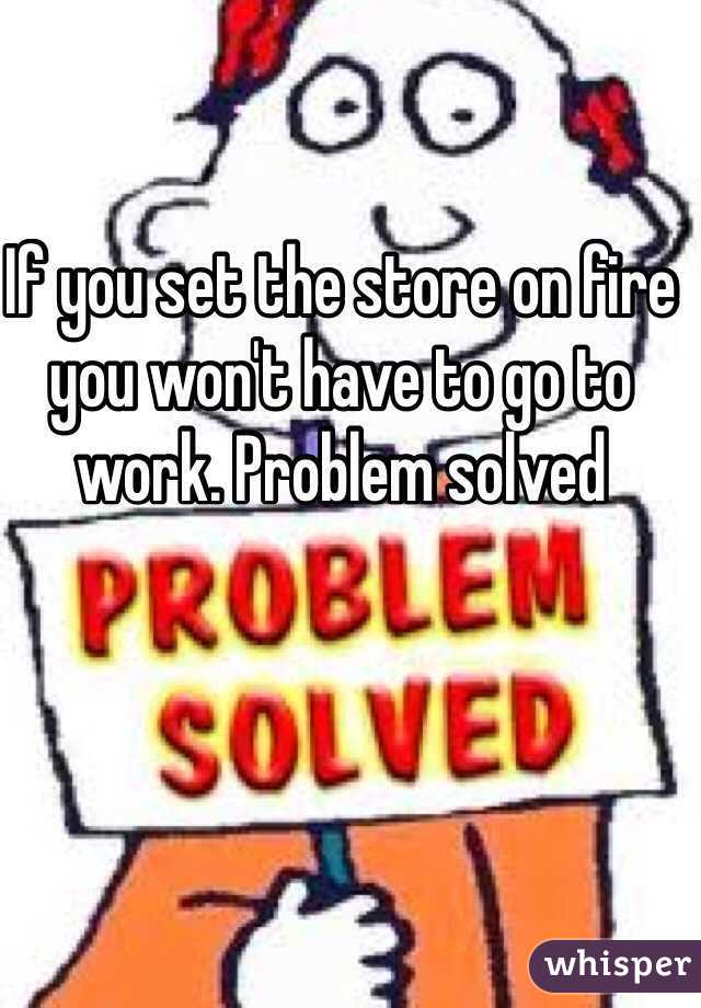 If you set the store on fire you won't have to go to work. Problem solved 