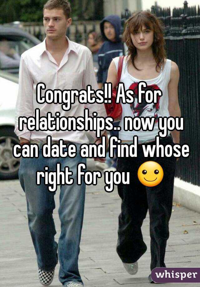 Congrats!! As for relationships.. now you can date and find whose right for you ☺