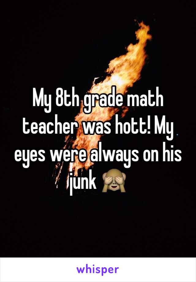 My 8th grade math teacher was hott! My eyes were always on his junk 🙈