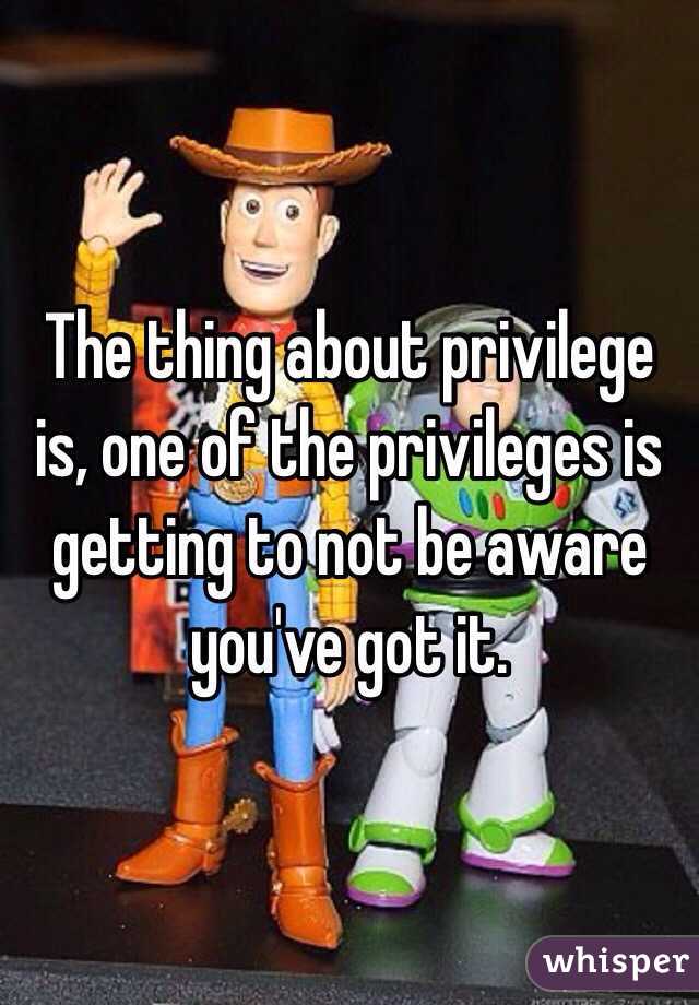 The thing about privilege is, one of the privileges is getting to not be aware you've got it.