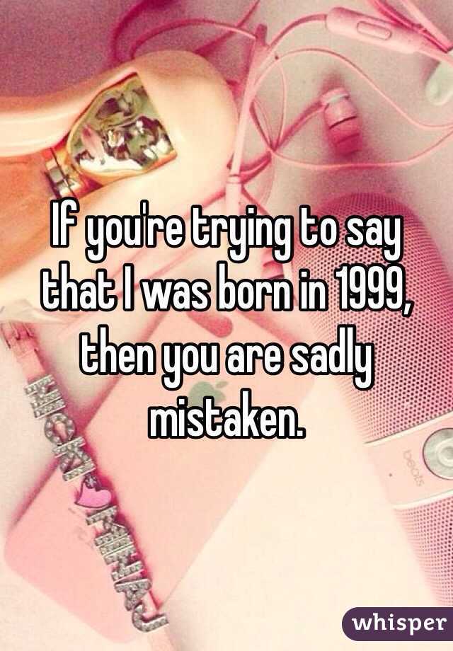 If you're trying to say that I was born in 1999, then you are sadly mistaken.