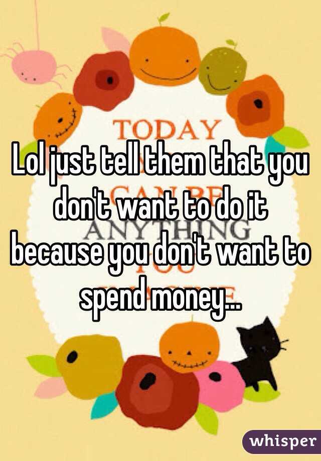 Lol just tell them that you don't want to do it because you don't want to spend money...