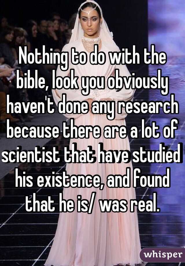 Nothing to do with the bible, look you obviously haven't done any research because there are a lot of scientist that have studied his existence, and found that he is/ was real. 