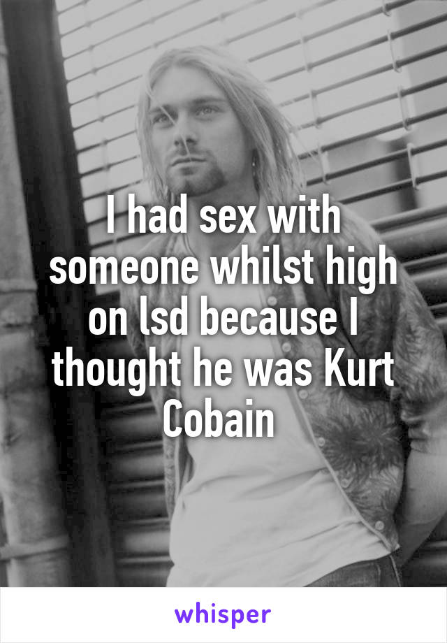 I had sex with someone whilst high on lsd because I thought he was Kurt Cobain 