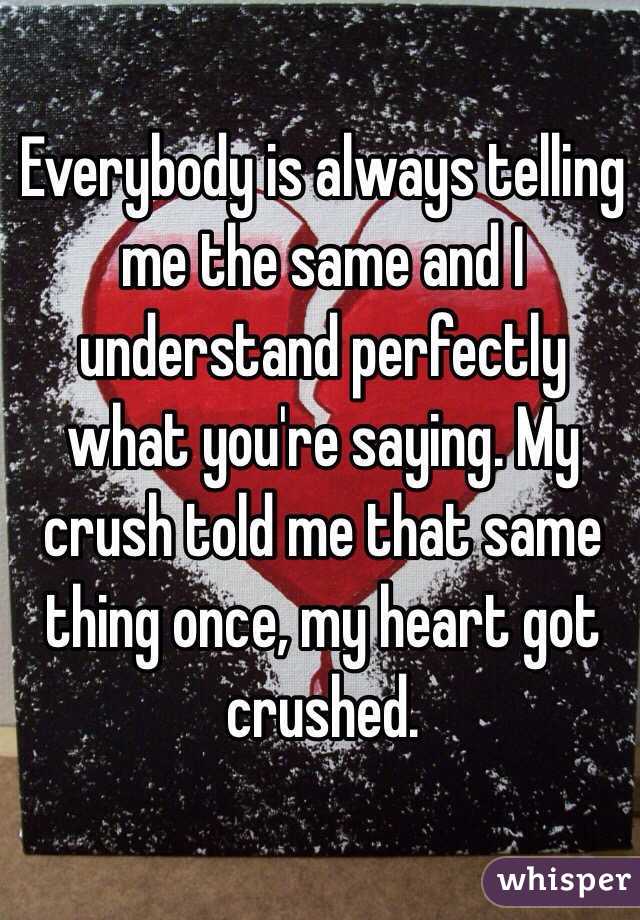 Everybody is always telling me the same and I understand perfectly what you're saying. My crush told me that same thing once, my heart got crushed. 