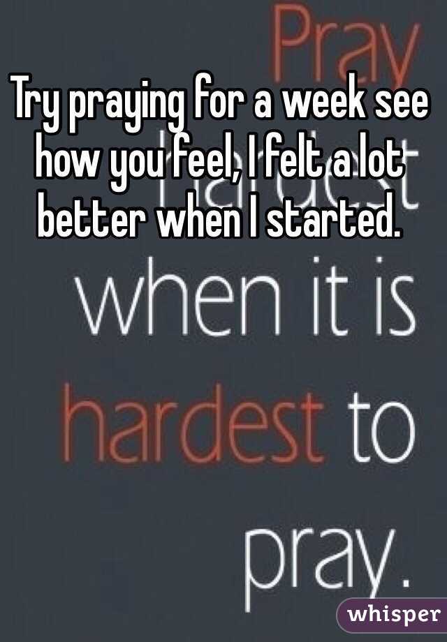 Try praying for a week see how you feel, I felt a lot better when I started.