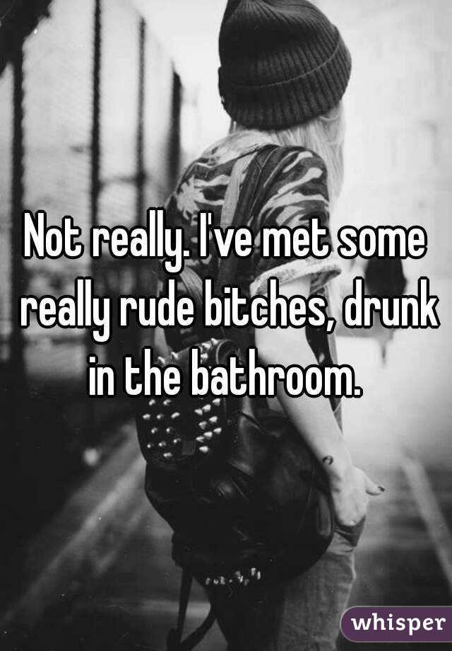 Not really. I've met some really rude bitches, drunk in the bathroom. 