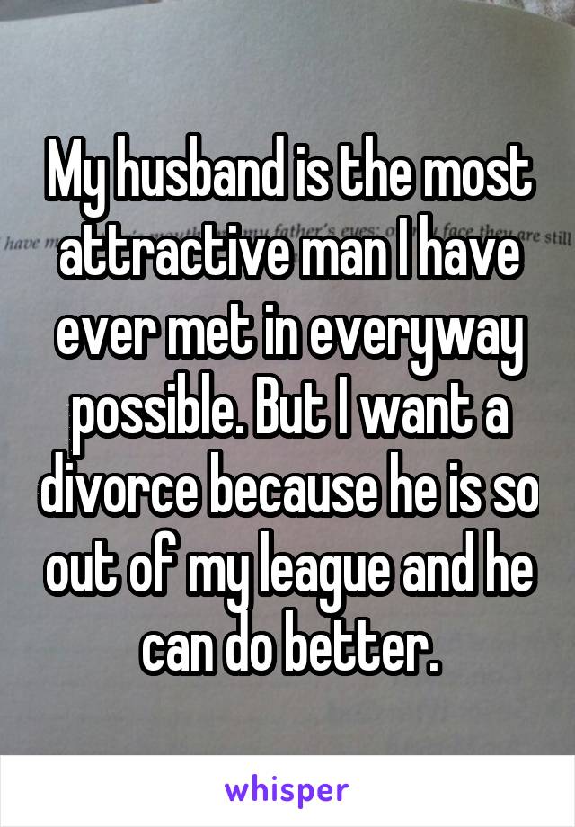 My husband is the most attractive man I have ever met in everyway possible. But I want a divorce because he is so out of my league and he can do better.