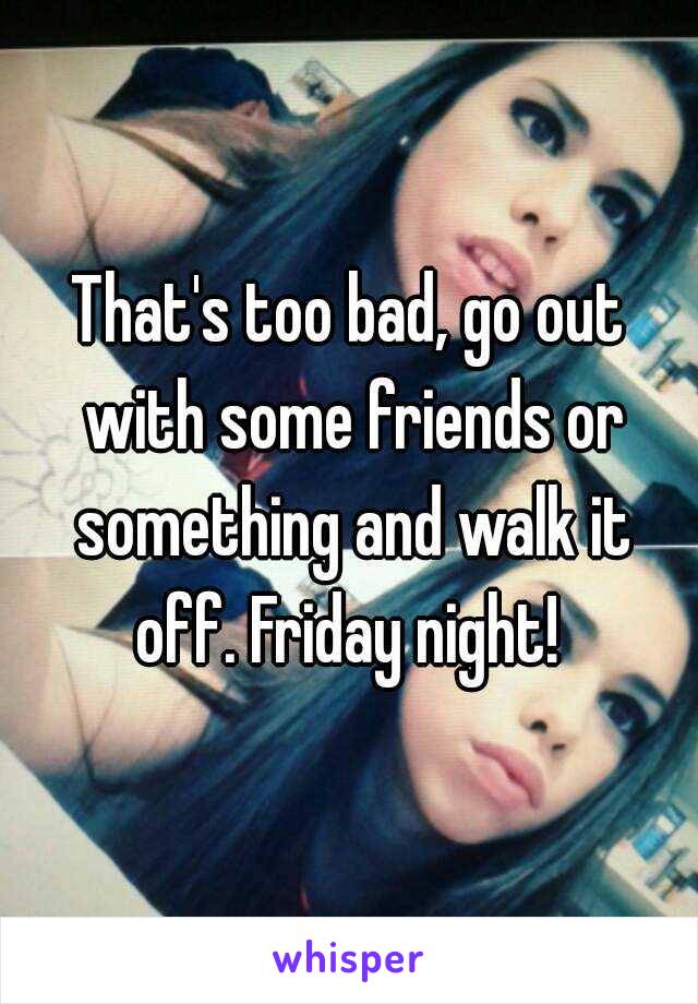 That's too bad, go out with some friends or something and walk it off. Friday night! 