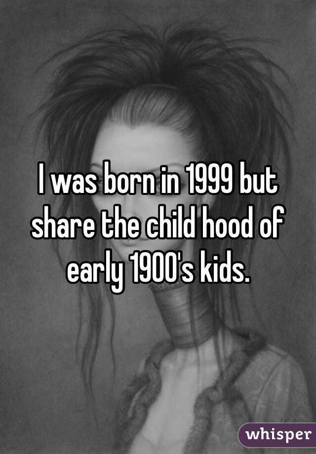 I was born in 1999 but share the child hood of early 1900's kids.