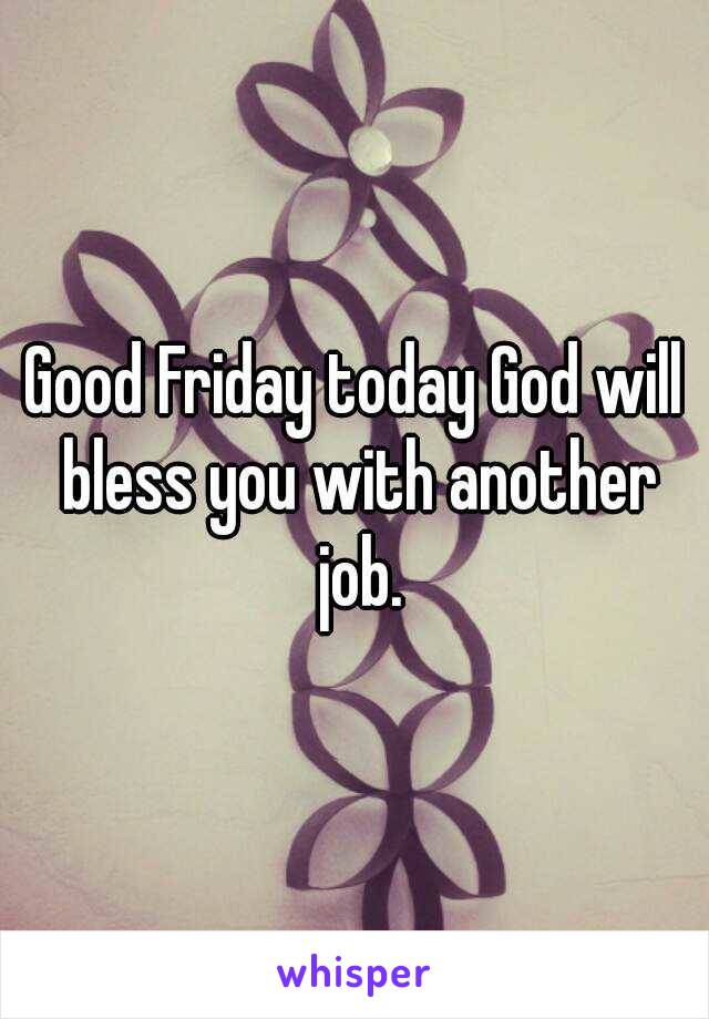 Good Friday today God will bless you with another job.