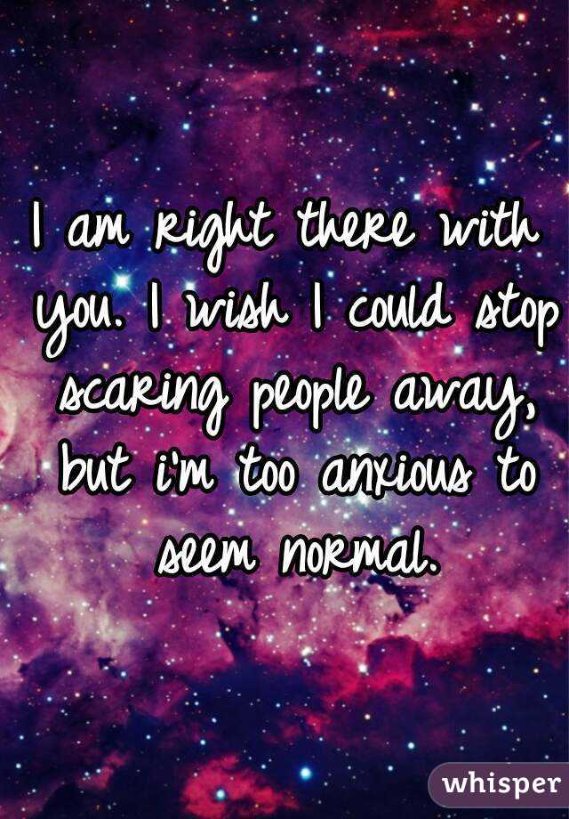 I am right there with you. I wish I could stop scaring people away, but i'm too anxious to seem normal.