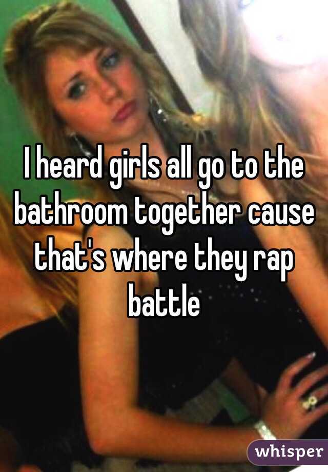 I heard girls all go to the bathroom together cause that's where they rap battle 