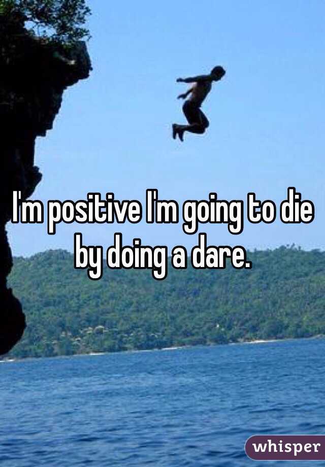 I'm positive I'm going to die by doing a dare. 