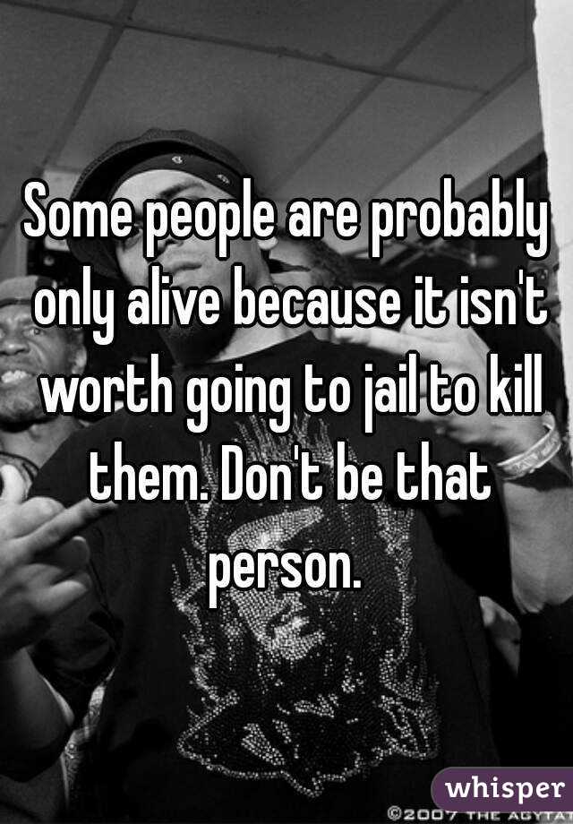 Some people are probably only alive because it isn't worth going to jail to kill them. Don't be that person. 