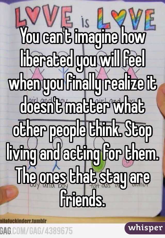 You can't imagine how liberated you will feel when you finally realize it doesn't matter what other people think. Stop living and acting for them. The ones that stay are friends. 