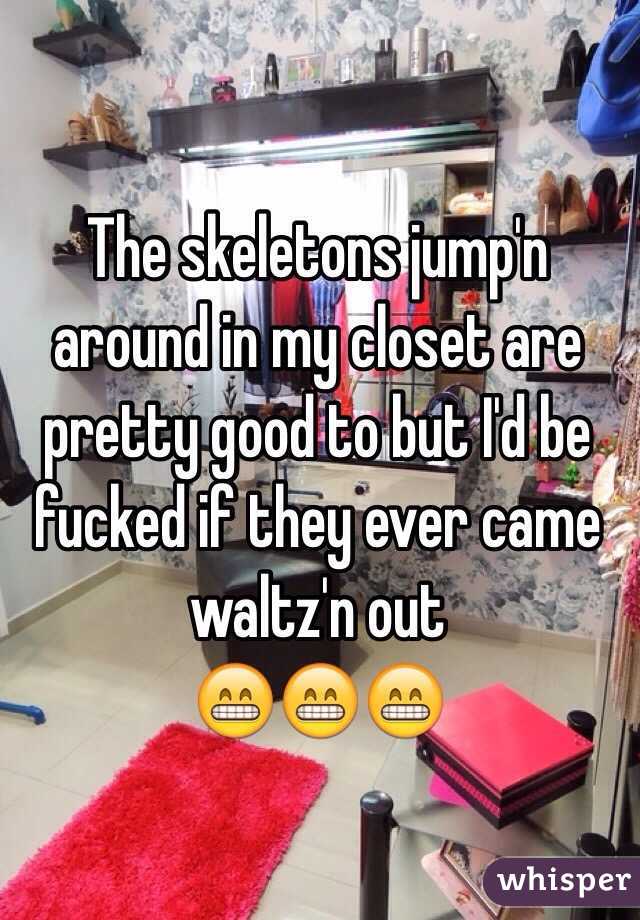 The skeletons jump'n around in my closet are pretty good to but I'd be fucked if they ever came waltz'n out 
😁😁😁