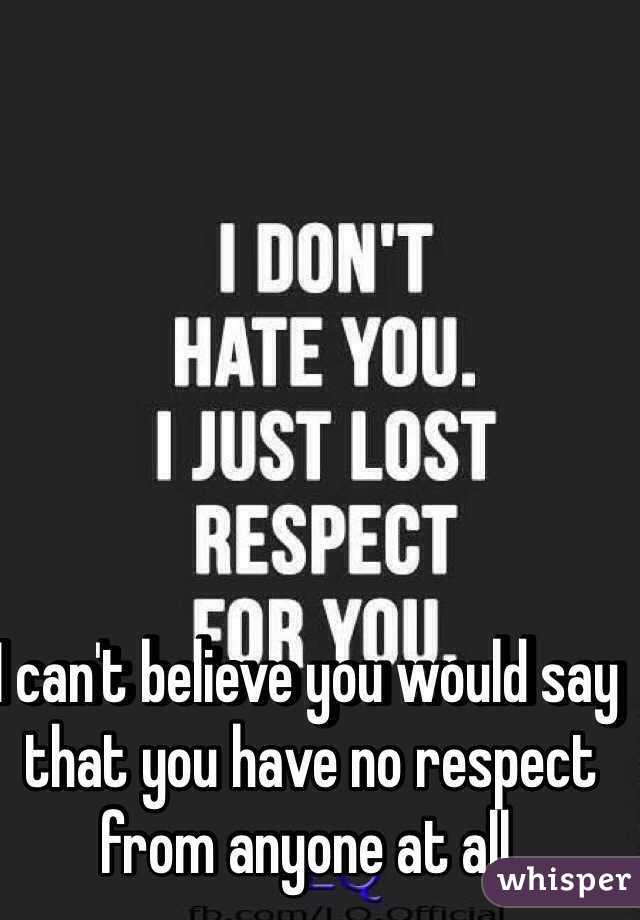 I can't believe you would say that you have no respect from anyone at all. 