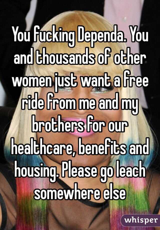 You fucking Dependa. You and thousands of other women just want a free ride from me and my brothers for our healthcare, benefits and housing. Please go leach somewhere else