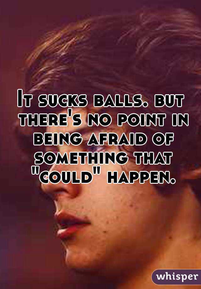 It sucks balls. but there's no point in being afraid of something that "could" happen.