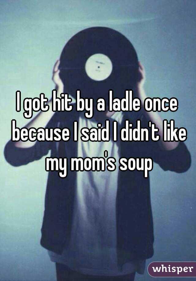 I got hit by a ladle once because I said I didn't like my mom's soup