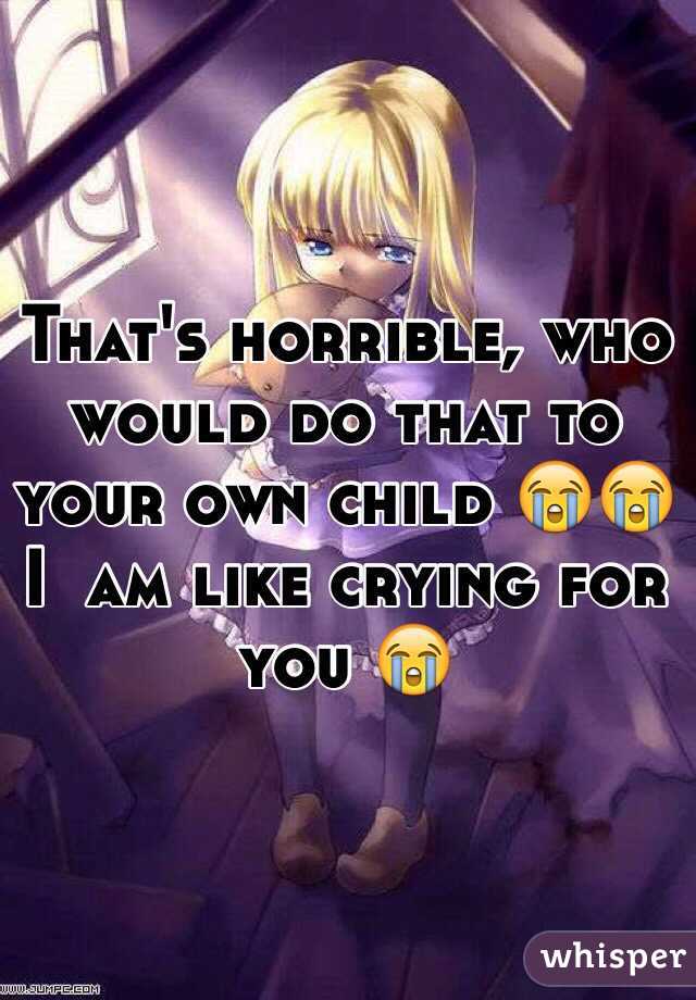 That's horrible, who would do that to your own child 😭😭        I  am like crying for you 😭