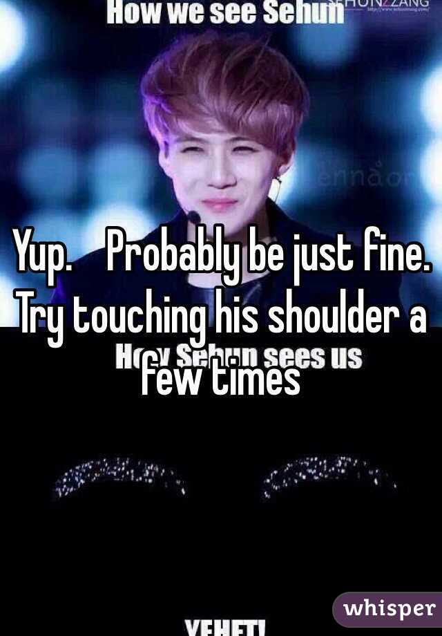 Yup.    Probably be just fine.    Try touching his shoulder a few times